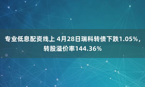 专业低息配资线上 4月28日瑞科转债下跌1.05%，转股溢价率144.36%