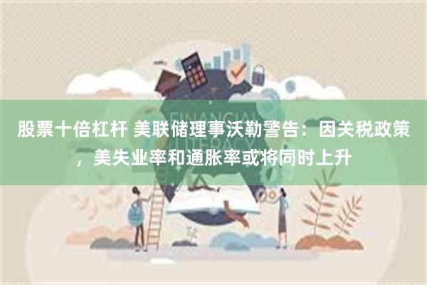 股票十倍杠杆 美联储理事沃勒警告：因关税政策，美失业率和通胀率或将同时上升