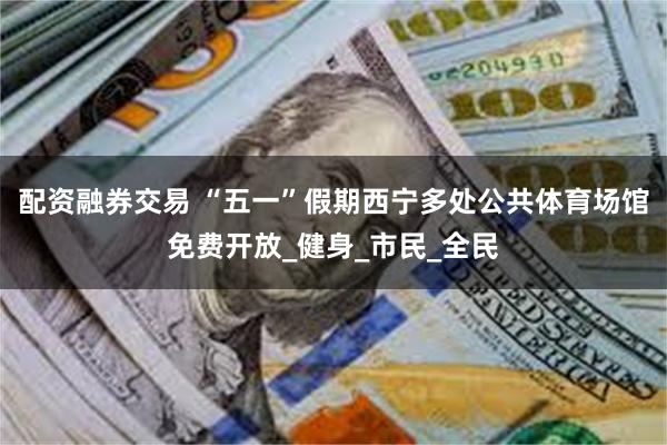 配资融券交易 “五一”假期西宁多处公共体育场馆免费开放_健身_市民_全民