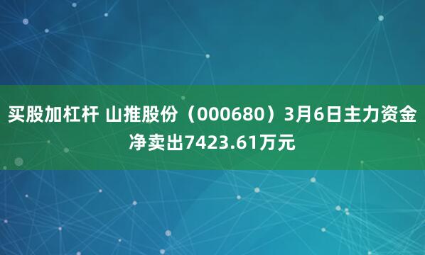 买股加杠杆 山推股份（000680）3月6日主力资金净卖出7423.61万元