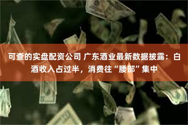可查的实盘配资公司 广东酒业最新数据披露：白酒收入占过半，消费往“腰部”集中