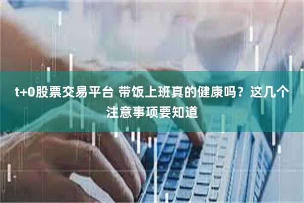t+0股票交易平台 带饭上班真的健康吗？这几个注意事项要知道