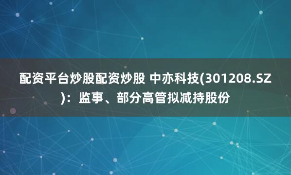 配资平台炒股配资炒股 中亦科技(301208.SZ)：监事、部分高管拟减持股份