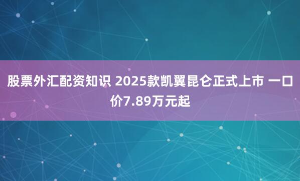 股票外汇配资知识 2025款凯翼昆仑正式上市 一口价7.89万元起