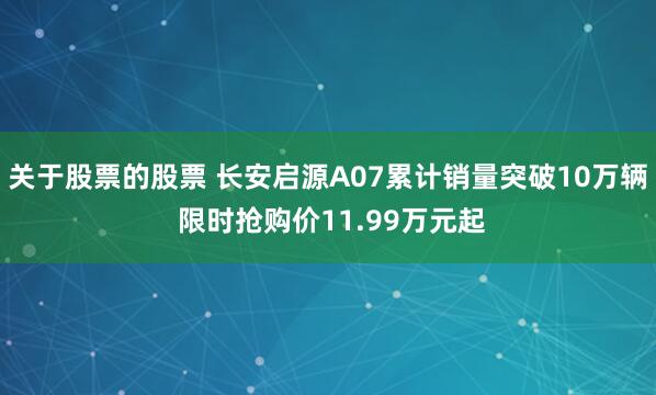 关于股票的股票 长安启源A07累计销量突破10万辆 限时抢购价11.99万元起