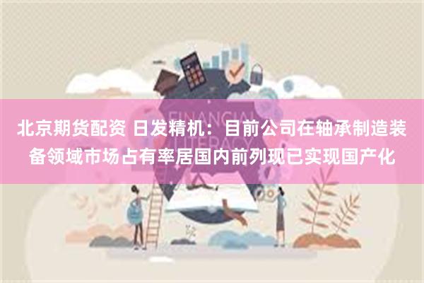 北京期货配资 日发精机：目前公司在轴承制造装备领域市场占有率居国内前列现已实现国产化