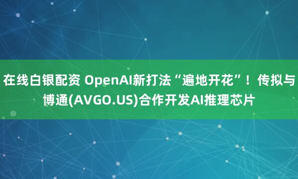 在线白银配资 OpenAI新打法“遍地开花”！传拟与博通(AVGO.US)合作开发AI推理芯片