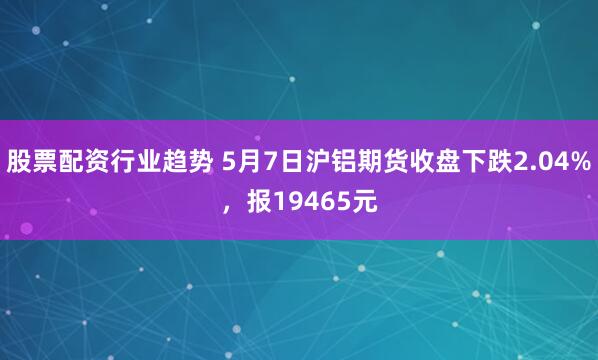 股票配资行业趋势 5月7日沪铝期货收盘下跌2.04%，报19465元