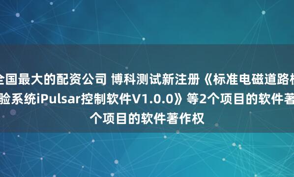 全国最大的配资公司 博科测试新注册《标准电磁道路模拟试验系统iPulsar控制软件V1.0.0》等2个项目的软件著作权