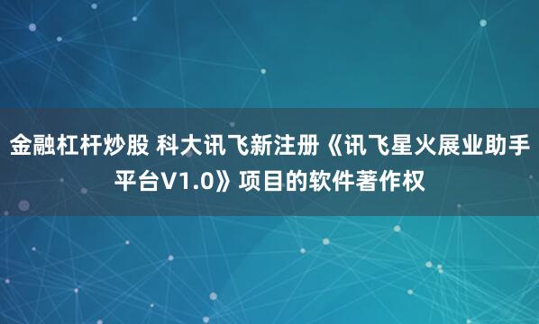 金融杠杆炒股 科大讯飞新注册《讯飞星火展业助手平台V1.0》项目的软件著作权