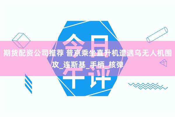 期货配资公司推荐 普京乘坐直升机遭遇乌无人机围攻_连斯基_手柄_核弹