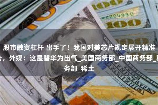 股市融资杠杆 出手了！我国对美芯片规定展开精准反击，外媒：这是替华为出气_美国商务部_中国商务部_稀土
