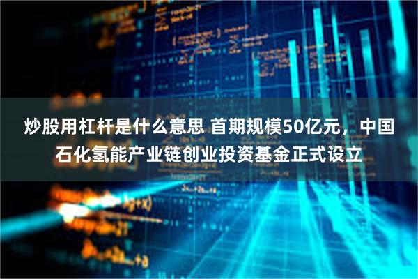 炒股用杠杆是什么意思 首期规模50亿元，中国石化氢能产业链创业投资基金正式设立