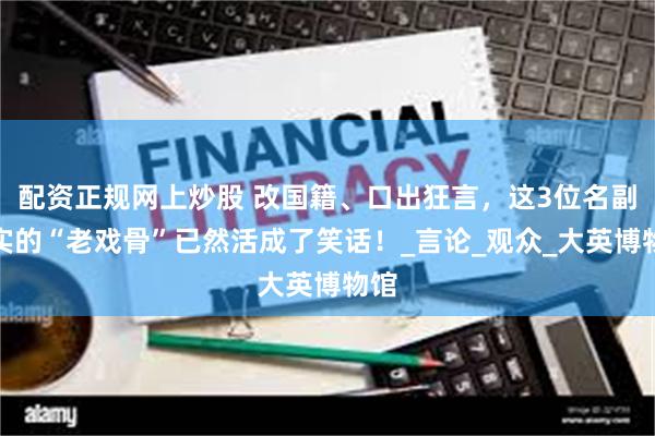 配资正规网上炒股 改国籍、口出狂言，这3位名副其实的“老戏骨”已然活成了笑话！_言论_观众_大英博物馆