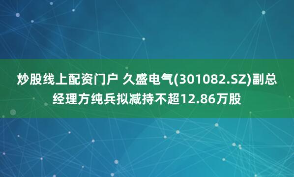 炒股线上配资门户 久盛电气(301082.SZ)副总经理方纯兵拟减持不超12.86万股