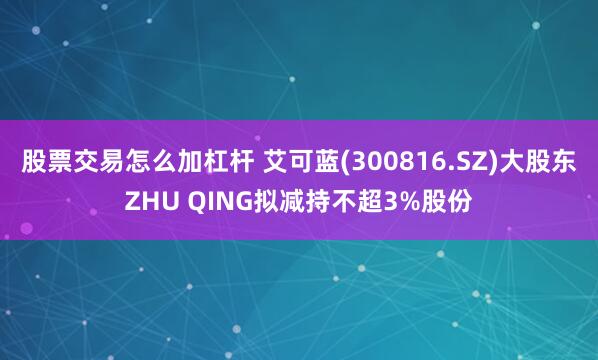 股票交易怎么加杠杆 艾可蓝(300816.SZ)大股东ZHU QING拟减持不超3%股份