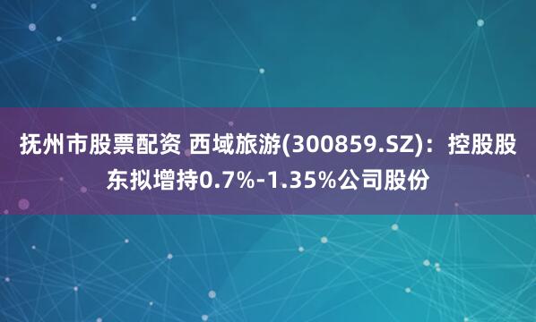 抚州市股票配资 西域旅游(300859.SZ)：控股股东拟增持0.7%-1.35%公司股份