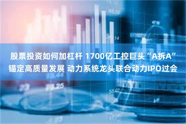 股票投资如何加杠杆 1700亿工控巨头“A拆A”锚定高质量发展 动力系统龙头联合动力IPO过会