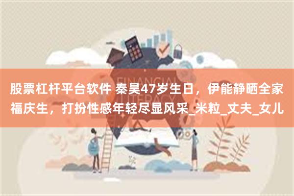 股票杠杆平台软件 秦昊47岁生日，伊能静晒全家福庆生，打扮性感年轻尽显风采_米粒_丈夫_女儿