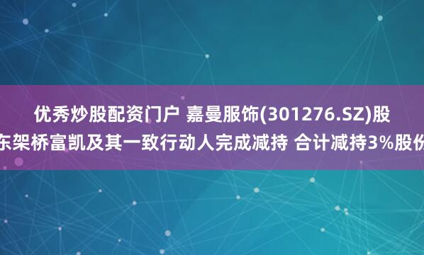 优秀炒股配资门户 嘉曼服饰(301276.SZ)股东架桥富凯及其一致行动人完成减持 合计减持3%股份