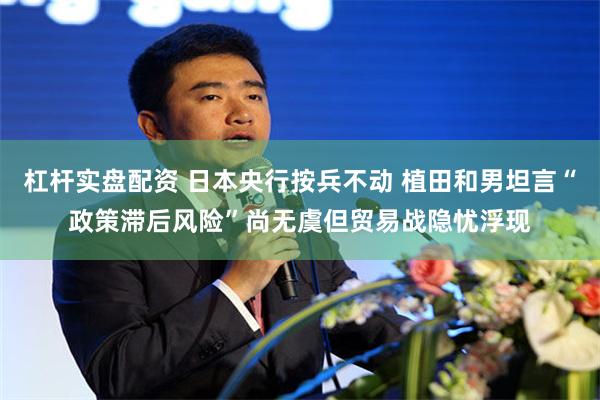 杠杆实盘配资 日本央行按兵不动 植田和男坦言“政策滞后风险”尚无虞但贸易战隐忧浮现