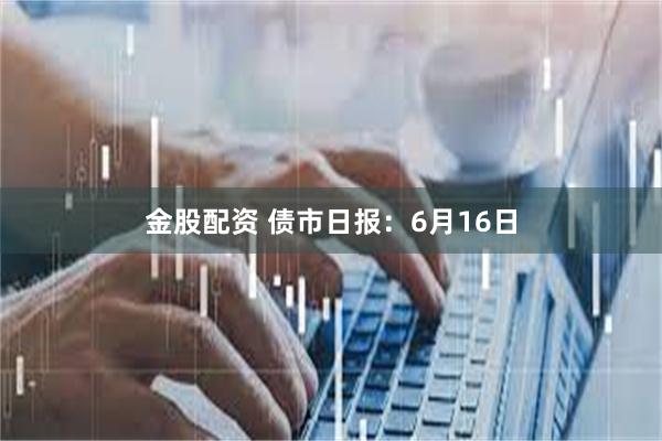 金股配资 债市日报：6月16日