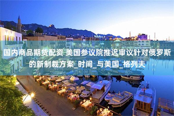 国内商品期货配资 美国参议院推迟审议针对俄罗斯的新制裁方案_时间_与美国_格列夫