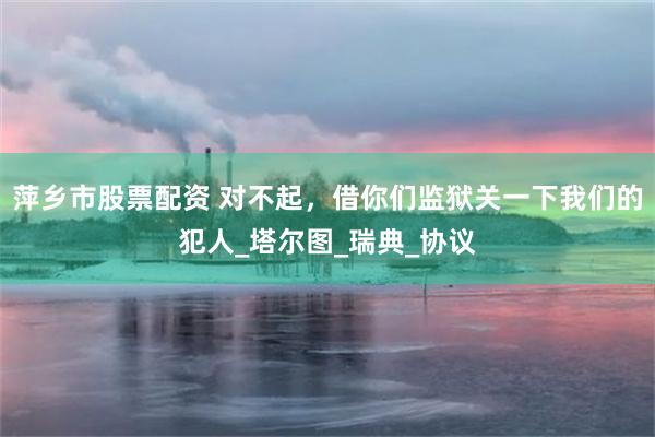 萍乡市股票配资 对不起，借你们监狱关一下我们的犯人_塔尔图_瑞典_协议