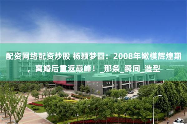 配资网络配资炒股 杨颖梦回：2008年嫩模辉煌期，离婚后重返巅峰！_那条_瞬间_造型