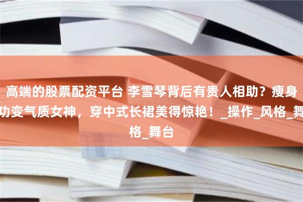 高端的股票配资平台 李雪琴背后有贵人相助？瘦身成功变气质女神，穿中式长裙美得惊艳！_操作_风格_舞台