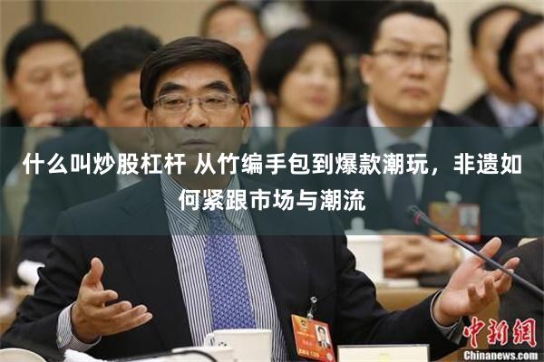 什么叫炒股杠杆 从竹编手包到爆款潮玩，非遗如何紧跟市场与潮流