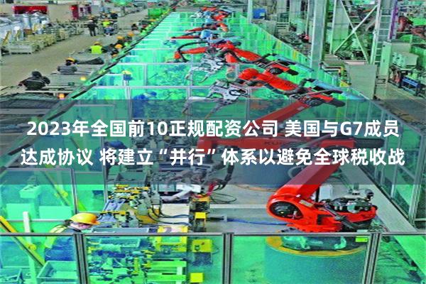 2023年全国前10正规配资公司 美国与G7成员达成协议 将建立“并行”体系以避免全球税收战