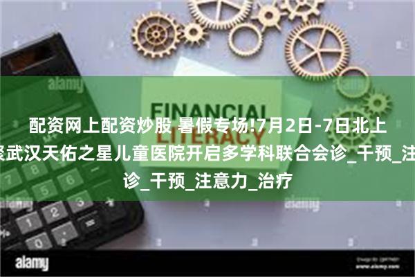 配资网上配资炒股 暑假专场!7月2日-7日北上鄂名医齐聚武汉天佑之星儿童医院开启多学科联合会诊_干预_注意力_治疗
